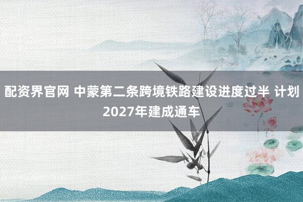 配资界官网 中蒙第二条跨境铁路建设进度过半 计划2027年建成通车