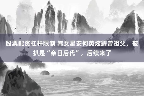 股票配资杠杆限制 韩女星安何英炫耀曾祖父，被扒是“亲日后代”，后续来了