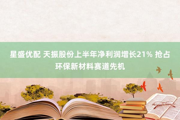 星盛优配 天振股份上半年净利润增长21% 抢占环保新材料赛道先机