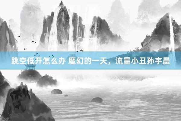 跳空低开怎么办 魔幻的一天，流量小丑孙宇晨