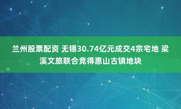兰州股票配资 无锡30.74亿元成交4宗宅地 梁溪文旅联合竞得惠山古镇地块