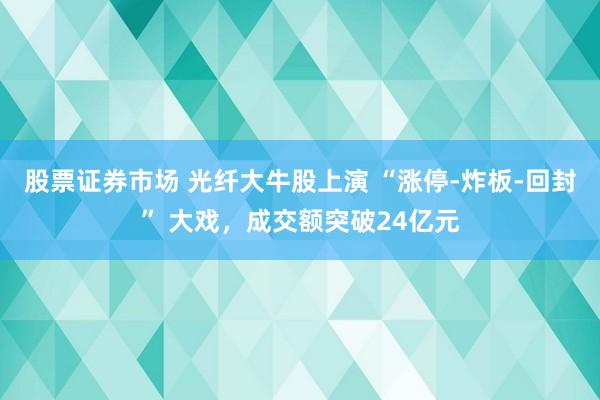 股票证券市场 光纤大牛股上演 “涨停‑炸板‑回封” 大戏，成交额突破24亿元