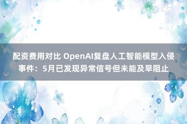 配资费用对比 OpenAI复盘人工智能模型入侵事件：5月已发现异常信号但未能及早阻止