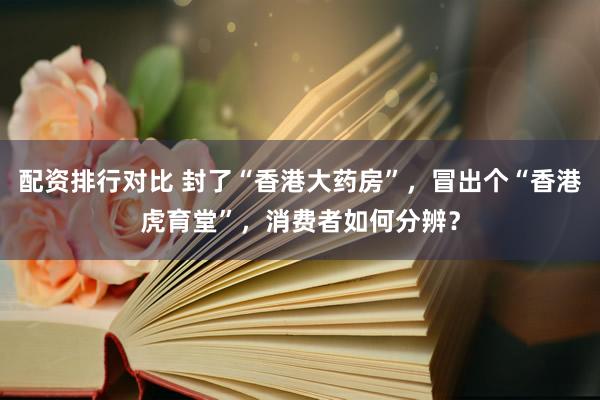 配资排行对比 封了“香港大药房”，冒出个“香港虎育堂”，消费者如何分辨？