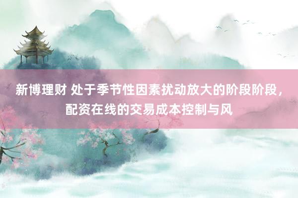 新博理财 处于季节性因素扰动放大的阶段阶段，配资在线的交易成本控制与风