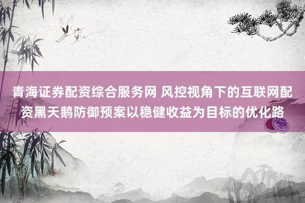 青海证券配资综合服务网 风控视角下的互联网配资黑天鹅防御预案以稳健收益为目标的优化路