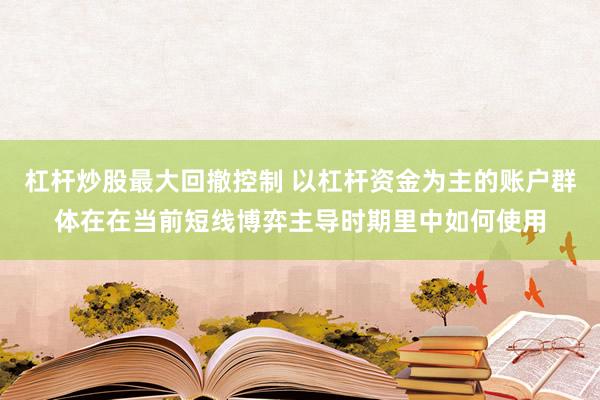 杠杆炒股最大回撤控制 以杠杆资金为主的账户群体在在当前短线博弈主导时期里中如何使用