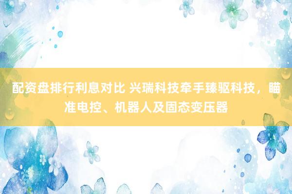 配资盘排行利息对比 兴瑞科技牵手臻驱科技，瞄准电控、机器人及固态变压器