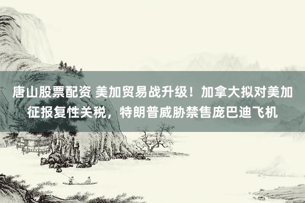 唐山股票配资 美加贸易战升级！加拿大拟对美加征报复性关税，特朗普威胁禁售庞巴迪飞机