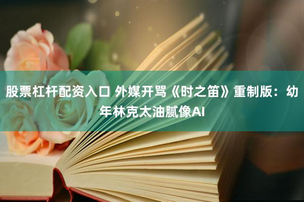 股票杠杆配资入口 外媒开骂《时之笛》重制版：幼年林克太油腻像AI