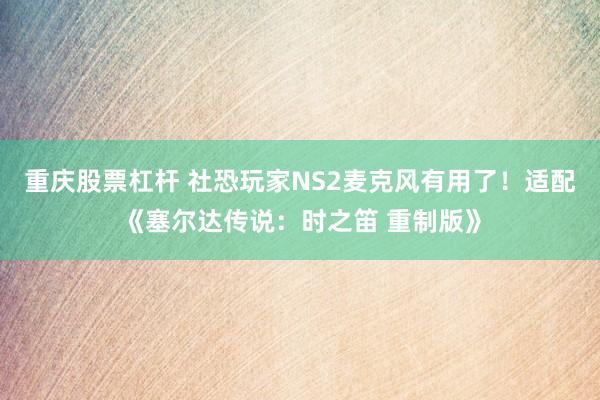 重庆股票杠杆 社恐玩家NS2麦克风有用了！适配《塞尔达传说：时之笛 重制版》