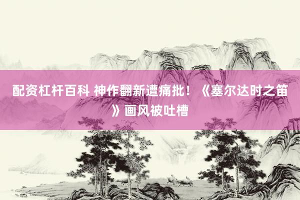 配资杠杆百科 神作翻新遭痛批！《塞尔达时之笛》画风被吐槽