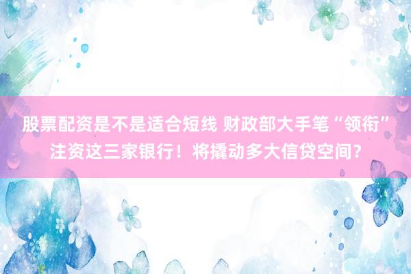 股票配资是不是适合短线 财政部大手笔“领衔”注资这三家银行！将撬动多大信贷空间？