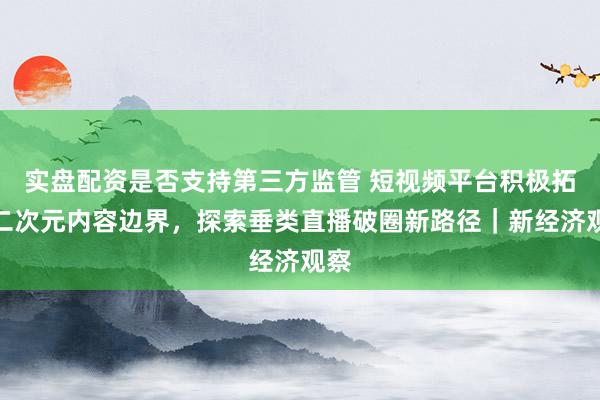 实盘配资是否支持第三方监管 短视频平台积极拓展二次元内容边界，探索垂类直播破圈新路径｜新经济观察