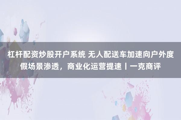 杠杆配资炒股开户系统 无人配送车加速向户外度假场景渗透，商业化运营提速丨一克商评