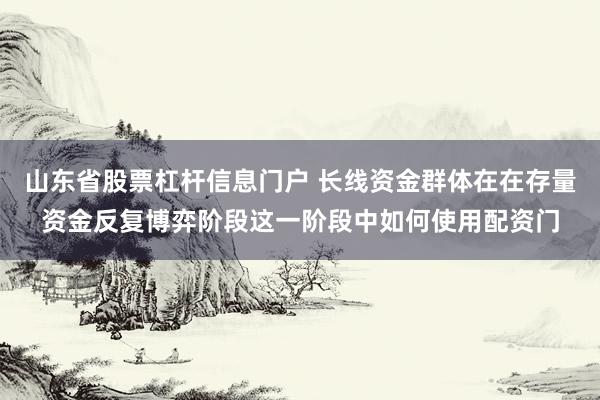 山东省股票杠杆信息门户 长线资金群体在在存量资金反复博弈阶段这一阶段中如何使用配资门