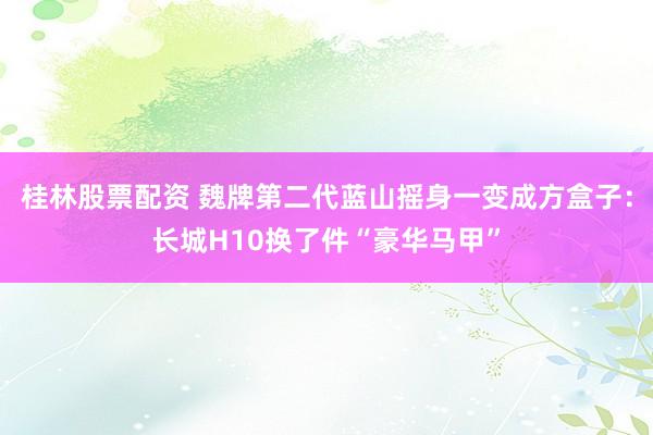 桂林股票配资 魏牌第二代蓝山摇身一变成方盒子：长城H10换了件“豪华马甲”