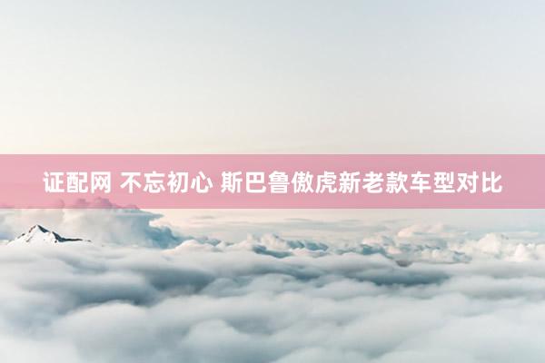 证配网 不忘初心 斯巴鲁傲虎新老款车型对比