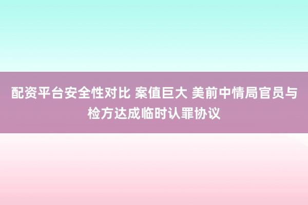 配资平台安全性对比 案值巨大 美前中情局官员与检方达成临时认罪协议