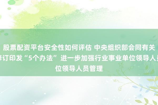 股票配资平台安全性如何评估 中央组织部会同有关部委修订印发“5个办法” 进一步加强行业事业单位领导人员管理