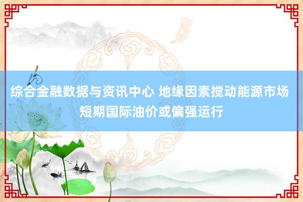 综合金融数据与资讯中心 地缘因素搅动能源市场 短期国际油价或偏强运行