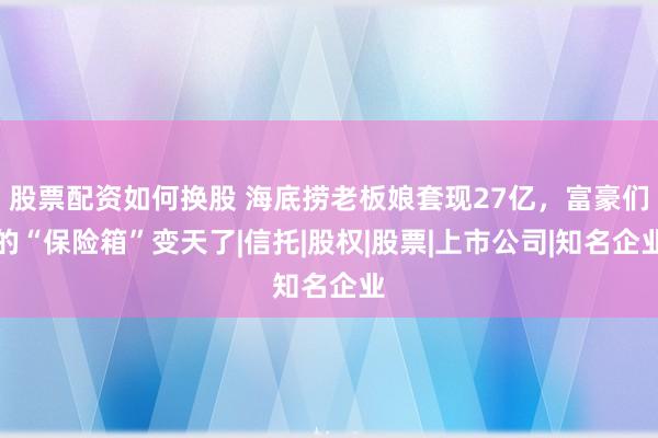 股票配资如何换股 海底捞老板娘套现27亿，富豪们的“保险箱”变天了|信托|股权|股票|上市公司|知名企业
