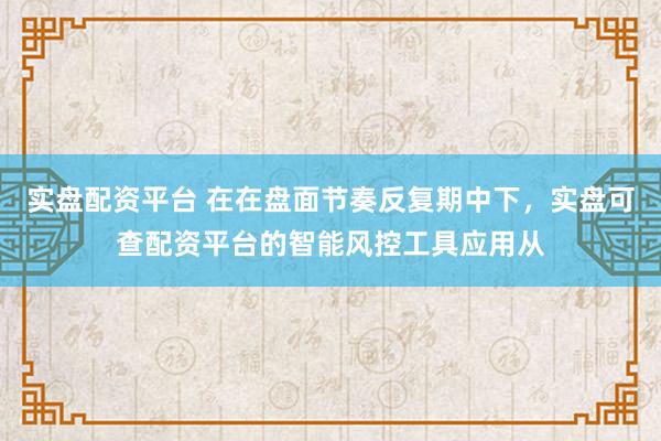 实盘配资平台 在在盘面节奏反复期中下，实盘可查配资平台的智能风控工具应用从