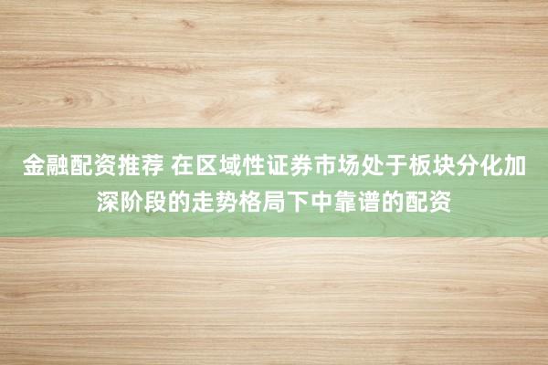 金融配资推荐 在区域性证券市场处于板块分化加深阶段的走势格局下中靠谱的配资