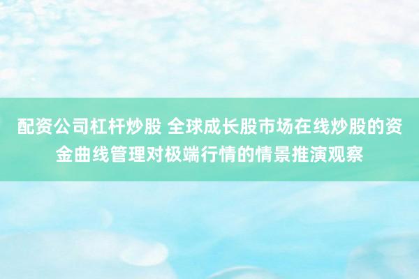 配资公司杠杆炒股 全球成长股市场在线炒股的资金曲线管理对极端行情的情景推演观察