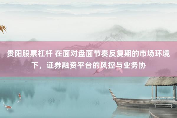 贵阳股票杠杆 在面对盘面节奏反复期的市场环境下，证券融资平台的风控与业务协