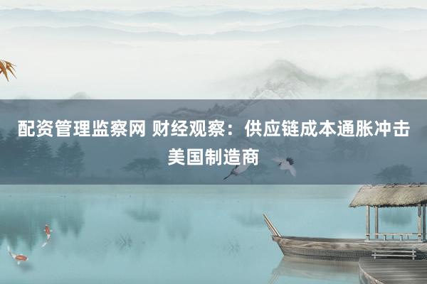 配资管理监察网 财经观察：供应链成本通胀冲击美国制造商