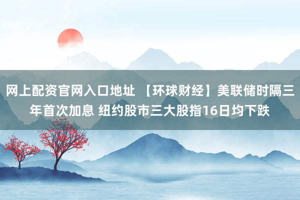网上配资官网入口地址 【环球财经】美联储时隔三年首次加息 纽约股市三大股指16日均下跌