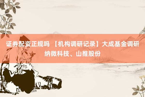 证券配资正规吗 【机构调研记录】大成基金调研纳微科技、山推股份
