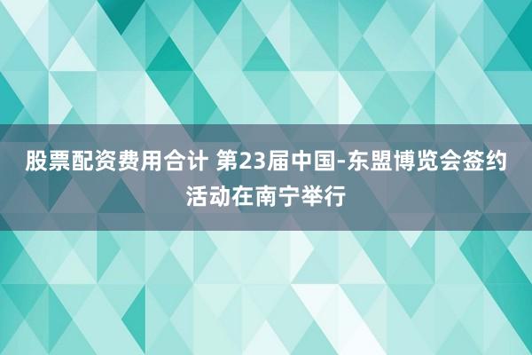 股票配资费用合计 第23届中国-东盟博览会签约活动在南宁举行