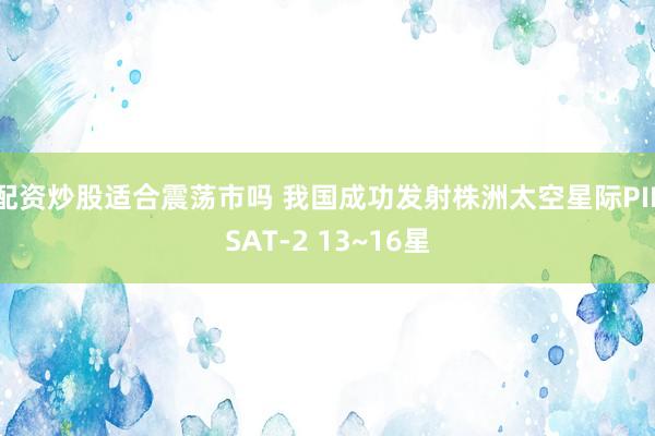 配资炒股适合震荡市吗 我国成功发射株洲太空星际PIESAT-2 13~16星