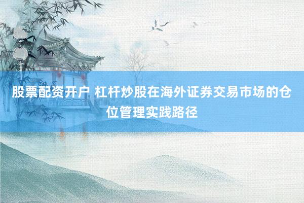 股票配资开户 杠杆炒股在海外证券交易市场的仓位管理实践路径