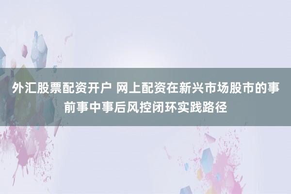 外汇股票配资开户 网上配资在新兴市场股市的事前事中事后风控闭环实践路径