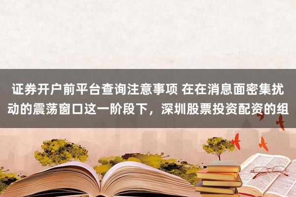 证券开户前平台查询注意事项 在在消息面密集扰动的震荡窗口这一阶段下，深圳股票投资配资的组