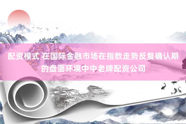 配资模式 在国际金融市场在指数走势反复确认期的盘面环境中中老牌配资公司