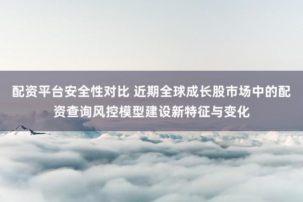 配资平台安全性对比 近期全球成长股市场中的配资查询风控模型建设新特征与变化