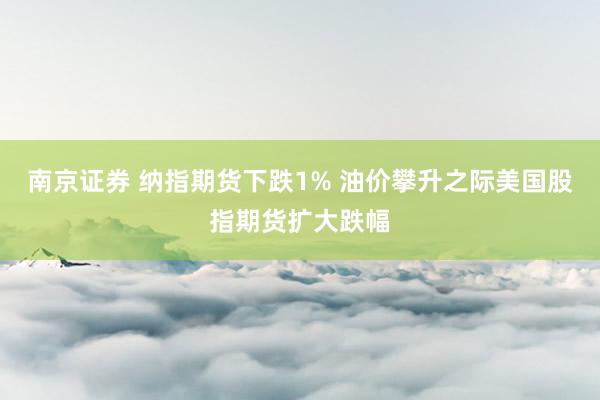 南京证券 纳指期货下跌1% 油价攀升之际美国股指期货扩大跌幅