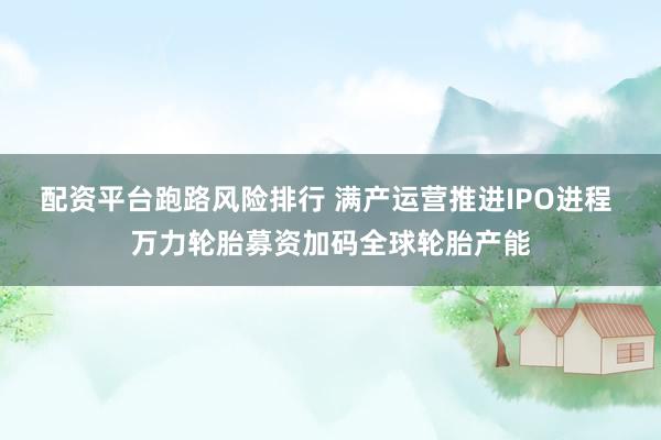 配资平台跑路风险排行 满产运营推进IPO进程 万力轮胎募资加码全球轮胎产能