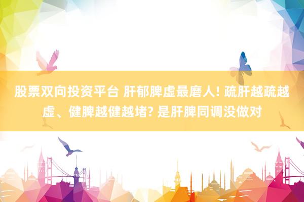 股票双向投资平台 肝郁脾虚最磨人! 疏肝越疏越虚、健脾越健越堵? 是肝脾同调没做对