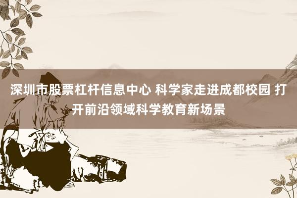 深圳市股票杠杆信息中心 科学家走进成都校园 打开前沿领域科学教育新场景