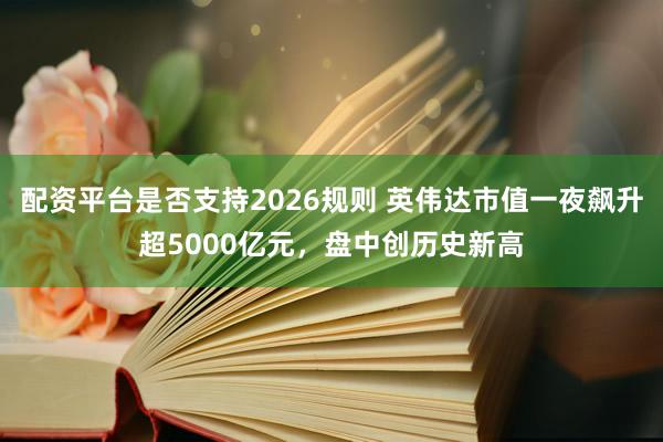 配资平台是否支持2026规则 英伟达市值一夜飙升超5000亿元,盘中创历史新高