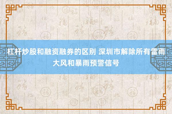杠杆炒股和融资融券的区别 深圳市解除所有雷雨大风和暴雨预警信号