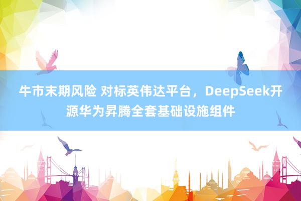 牛市末期风险 对标英伟达平台，DeepSeek开源华为昇腾全套基础设施组件