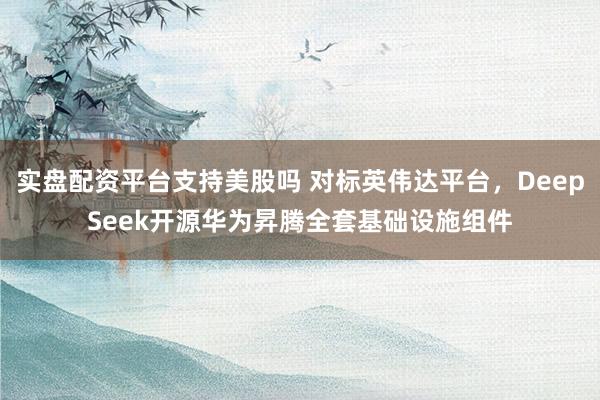实盘配资平台支持美股吗 对标英伟达平台，DeepSeek开源华为昇腾全套基础设施组件