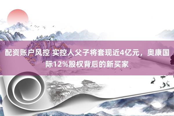 配资账户风控 实控人父子将套现近4亿元，奥康国际12%股权背后的新买家