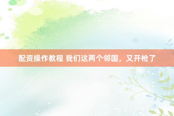 配资操作教程 我们这两个邻国，又开枪了